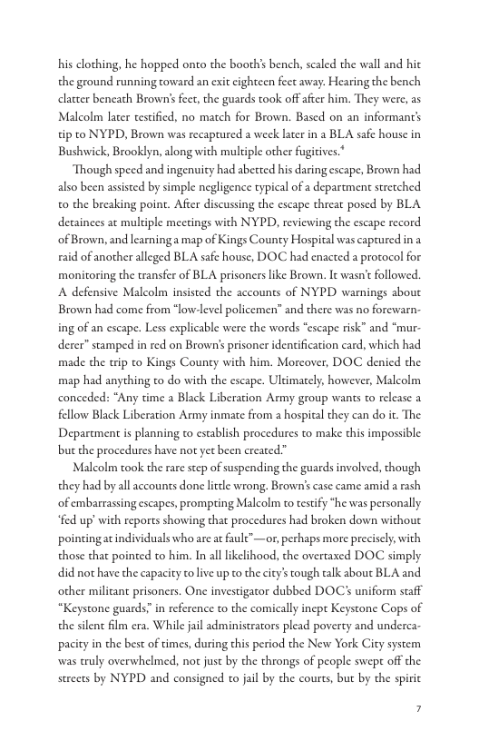 his clothing, he hopped onco the booth’s bench, scaled the wall and hic the ground running toward an exit cighteen fect away. Hearing the bench clatter beneath Brown’s feet, the guards took off after him. They were, as Malcolm later testificd, no match for Brown. Based on an informant’s tip to NYPD, Brown was recaptured a weck later in a BLA safe house in Bushwick, Brooklyn, along with multiple other fugiives.*  Though speed and ingenuity had abetted his daring escape, Brown had also been assisted by simple negligence typical of a department stretched t0 the breaking point. After discussing the escape threat posed by BLA detainces at multiple mectings with NYPD, reviewing the escape record of Brown, and learninga map of Kings County Hospital was caprured in a raid of another alleged BLA safe house, DOC had enacted a protocol for monitoring the transfer of BLA prisoners like Brown. It wasn’t followed. A defensive Malcolm insisted the accounts of NYPD warnings about Brown had come from “low-level policemen” and there was no forewarn- ing of an escape. Less explicable were the words “escape risk” and “mur. derer” stamped in red on Brown’s prisoner identification card, which had made the trip o Kings County with him. Morcover, DOC denicd the map had anything o do with the escape. Ultimately, however, Malcolm conceded: “Any time a Black Liberation Army group wants to release a fellow Black Liberation Army inmate from a hospital they can do it. The Department is planning to establish procedures to make this impossible but che procedures have not yet been created.”  Malcolm took the rare scep of suspending the guards involved, though they had by all accounts done litdle wrong. Brown’s case came amid a rash of embarrassing escapes, prompring Malcolm to testify “he was personally “fed up’ with reports showing that procedures had broken down without pointingatindividuals who are at faulc”—or, perhaps more precisely with those that pointed to him. In al likelihood, the overtaxed DOC simply did not have the capacity to live up to the city’s tough talk about BLA and other militant prisoners. One investigator dubbed DOC’s uniform scaff “Keystone guards.” in reference to the comically incpt Keystone Cops of the silent film era. While jail administrators plead poverty and underca- pacity in the best of times, during this period the New York City system was truly overwhelmed, not just by the throngs of people swept off the streets by NYPD and consigned to jail by the courts, but by the spiric  7 
